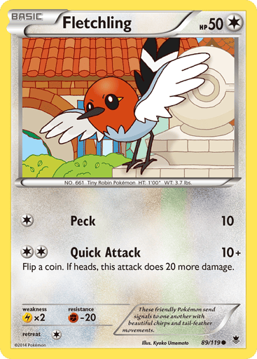 Fletchling  
Phantom Forces 
Product Details
Card Number / Rarity:89/119 / Common
Card Type / HP / Stage:Colorless / 50 / Stage 1
Attack 1:[1] Peck (10)
Attack 2:[2] Quick Attack (10+)
Flip a coin. If heads, this attack does 20 more damage.
Weakness / Resistance / Retreat Cost:Fx2 / / 2