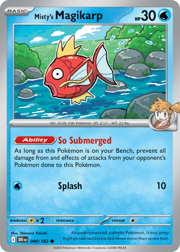 Misty's Magikarp
Destined Rivals
Product Details
Card Number / Rarity:048/182 / Common
Card Type / HP / Stage:Water / 30 / Basic
Card Text:Ability: So Submerged As long as this Pokémon is on your Bench, prevent all damage from and effects of attacks from your opponent's Pokémon done to this Pokémon.
Attack 1:[W] Splash (10)
Weakness / Resistance / Retreat Cost:Lx2 / / 1