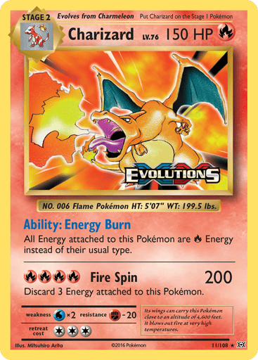 Charizard  
Evolutions  
Product Details
Card Number / Rarity:11/108 / Holo Rare
Card Type / HP / Stage:Fire / 150 / Stage 2
Card Text:Ability — Energy Burn
All Energy attached to this Pokemon are Fire Energy instead of their usual type.
Attack 1:[RRRR] Fire Spin (200)
Discard 3 Energy attached to this Pokemon.
Weakness / Resistance / Retreat Cost:Wx2 / F-20 / 3