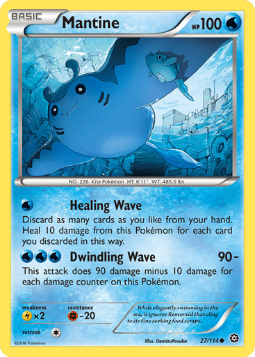 Mantine  
Steam Siege 
Product Details
Card Number / Rarity:27/114 / Common
Card Type / HP / Stage:Water / 100 / Basic
Attack 1:[W] Healing Wave
Discard as many cards are you like from your hand. Heal 10 damage from this Pokemon for each card you discarded this way.
Attack 2:[WWW] Dwindling Wave (90-)
This attack does 90 damage minus 10 damage for each damage counter on this Pokemon.
Weakness / Resistance / Retreat Cost:Lx2 / F-20 / 1