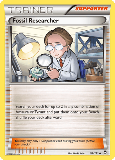 Fossil Researcher 
Furious Fists  
Product Details
Card Number / Rarity:92/111 / Uncommon
Card Type / HP / Stage:Supporter / /
Card Text:Search your deck for up to 2 in any combination of Amaura or Tyrunt and put them onto your bench. Shuffle your deck afterward.