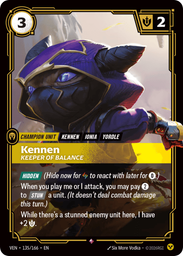 Kennen, Keeper Of Balance
Vendetta
Product Details
[HIDDEN] (Hide now for Rune to react with later for 0.)
When you play me or I attack, you may pay 2 to [STUN] a unit. (It doesn't deal combat damage this turn.)
While there's a stunned enemy unit here, I have +2 Might.
Rarity:Rare
Number:135/166
Energy Cost:3
Might:2
Card Type:Champion Unit
Tag:Ionia;Yordle;Kennen
Domain:Order