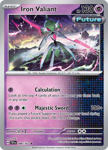 Iron Valiant
Temporal Forces
Product Details
Card Number / Rarity:080/162 / Rare
Card Type / HP / Stage:Psychic / 130 / Basic
Attack 1:[P] Calculate Look at the top 4 cards of your deck and put them back in any order.
Attack 2:[P][P][C] Majestic Sword (100+) If you played a Future Supporter card from your hand during this turn, this attack does 100 more.
Weakness / Resistance / Retreat Cost:Mx2 / None / 2