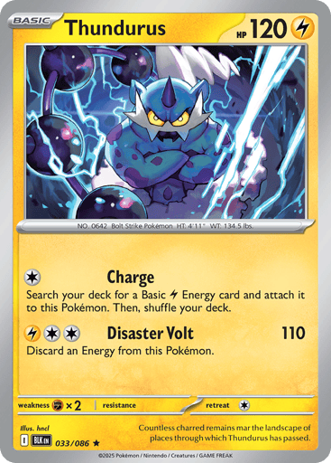 Thundurus  
Black Bolt 
Product Details
Card Number / Rarity:033/086 / Rare
Card Type / HP / Stage:Lightning / 120 / Basic
Attack 1:[C] Charge
Search your deck for a Basic Lightning Energy card and attach it to this Pokémon. Then, shuffle your deck.
Attack 2:[LCC] Disaster Volt (110)
Discard an Energy from this Pokémon.
Weakness / Resistance / Retreat Cost:Fx2 / / 1