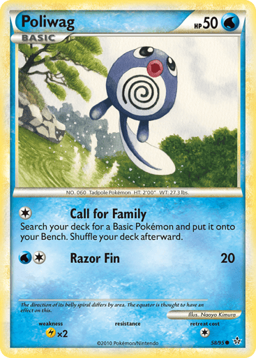 Poliwag  
Unleashed  
Product Details
Card Number / Rarity:58/95 / Common
Card Type / HP / Stage:Water / 50 / Basic
Attack 1:[1] Call for Family - Search your deck for a Basic Pokemon and put it onto your Bench. Shuffle your deck afterward.
Attack 2:[1W] Razor Fin (20)
Weakness / Resistance / Retreat Cost:Lx2 / / 1
