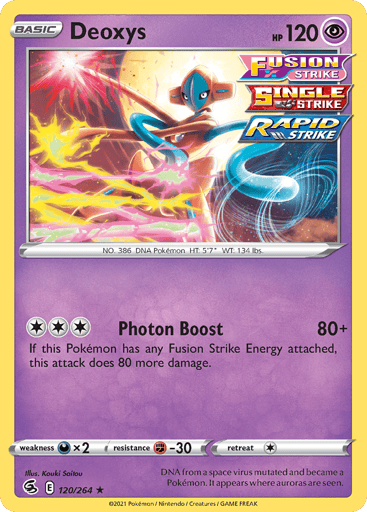 Deoxys
Fusion Strike
Product Details
Card Number / Rarity:120/264 / Holo Rare
Card Type / HP / Stage:Psychic / 120 / Basic
Attack 1:[3] Photon Boost (80+)
If this Pokemon has any Fusion Strike Energy attached, this attack does 80 more damage.
Weakness / Resistance / Retreat Cost:Dx2 / F-30 / 1