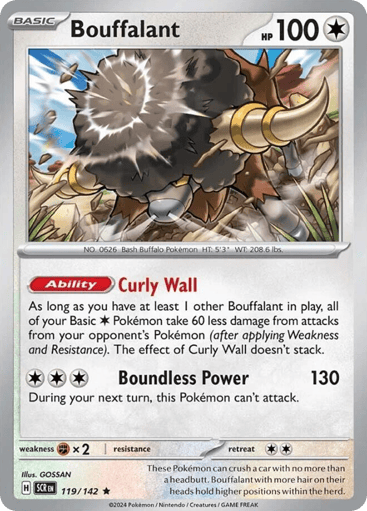 Bouffalant
Stellar Crown
Product Details
Card Number / Rarity:119/142 / Rare
Card Type / HP / Stage:Colorless / 100 / Basic
Card Text:Ability: Curly Wall As long as you have at least 1 other Bouffalant in play, all of your Basic Colorless Pokémon take 60 less damage from attacks from your opponent's Pokémon (after applying Weakness and Resistance). The effect of Curly Wall doesn't stack.
Attack 1:[CCC] Boundless Power (130)
During your next turn, this Pokémon can't attack.
Weakness 