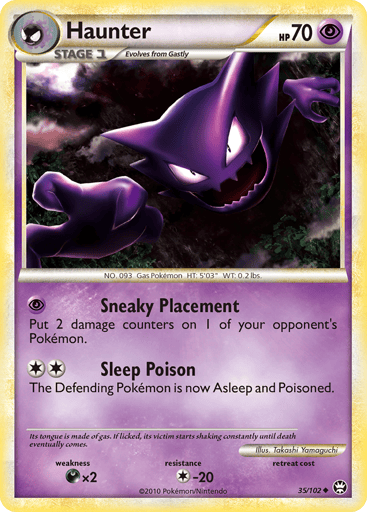 Haunter  
Triumphant   
Product Details
Card Number / Rarity:35/102 / Uncommon
Card Type / HP / Stage:Psychic / 70 / Stage 1
Attack 1:[P] Sneaky Placement - Put 2 damage counters on 1 of your opponent's Pokemon.
Attack 2:[2] Sleep Poison - The Defending Pokemon is now Asleep and Poisoned.
Weakness / Resistance / Retreat Cost:Dx2 / C-20 / 0