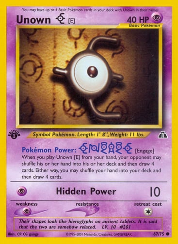 Unown [E]  (Unlimited) 
Neo Discovery 
Product Details
Card Number / Rarity:67/75 / Common
Card Type / HP / Stage:Psychic / 40 / Basic
Card Text:Pokémon Power: [Engage]
When you play Unown [E] from your hand, your opponent may shuffle his or her hand into his or her deck and then draw 4 cards. Either way, you may shuffle your hand into your deck and then draw 4 cards.
Attack 1:[P] Hidden Power (10)
Weakness / Resistance / Retreat Cost:P / / 1