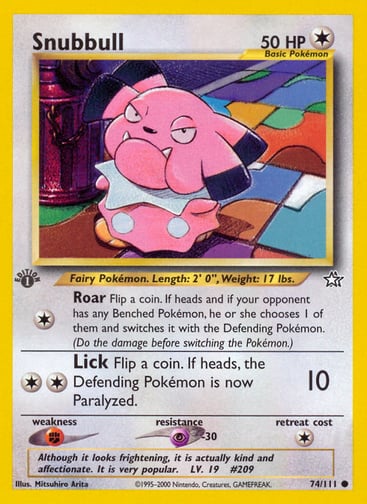 Snubbull (Unlimited) 
Neo Genesis 
Product Details
Card Number / Rarity:074/111 / Common
Card Type / HP / Stage:Colorless / 50 / Basic
Attack 1:[1] Roar
Flip a coin. If heads and if your opponent has any Benched Pokémon, he or she chooses 1 of them and switches it with the Defending Pokémon. (Do the damage before switching the Pokémon.)
Attack 2:[2] Lick (10)
Flip a coin. If heads, the Defending Pokémon is now Paralyzed.
Weakness / Resistance / Retreat Cost:F / P-30 / 1