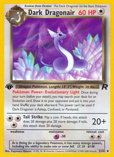 Dark Dragonair (Unlimited) 
Team Rocket 
Product Details
Card Number / Rarity:33/82 / Uncommon
Card Type / HP / Stage:Colorless / 60 / Stage 1
Card Text:Pokémon Power: Evolutionary Light Once during your turn (before your attack), you may search your deck for an Evolution card. Show it to your opponent and put it into your hand. Shuffle your deck afterward. This power can't be used if Dark Dragonair is Asleep, Confused, or Paralyzed.
Attack 1:[3] Tail Strike (20+)