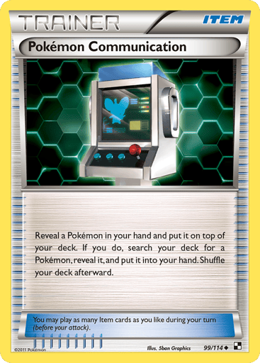Pokemon Communication 
Black and White 
Product Details
Card Number / Rarity:99/114 / Uncommon
Card Type / HP / Stage:Item / 0 / Item
Card Text:You may play as many Item cards as you like during your turn (before your attack).
Attack 1:Reveal a Pokemon in your hand and put it on top of your deck. If you do, search your deck for a Pokemon, reveal it, and put it into your hand. Shuffle your deck afterward.