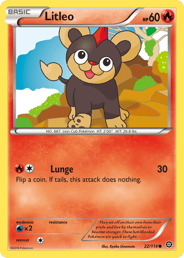 Litleo  
Steam Siege  
Product Details
Card Number / Rarity:22/114 / Common
Card Type / HP / Stage:Fire / 60 / Basic
Attack 1:[1R] Lunge (30)
Flip a coin. If tails, this attack does nothing.
Weakness / Resistance / Retreat Cost:Wx2 / None / 1