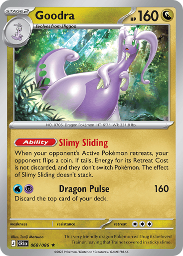 Goodra 
Product Details
Card Number / Rarity:068/086 / Rare
Card Type / HP / Stage:Dragon / 160 / Stage 2
Card Text:Ability: Slimy Sliding When your opponent's Active Pokémon retreats, your opponent flips a coin. If tails, Energy for its Retreat Cost is not discarded, and they don't switch Pokémon. The effect of Slimy Sliding doesn't stack.
Attack 1:[WP] Dragon Pulse (160)
Discard the top card of your deck.
Weakness / Resistance / Retreat Cost: / / 3