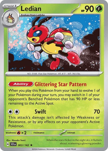 Ledian
Stellar Crown
Product Details
Card Number / Rarity:003/142 / Rare
Card Type / HP / Stage:Grass / 90 / Stage 1
Card Text:Ability: Glittering Star Pattern When you play this Pokémon from your hand to evolve 1 of your Pokémon during your turn, you may switch in 1 of your opponent's Benched Pokémon that has 90 HP or less remaining into the Active Spot.
Attack 1:[CC] Swift (70)
This attack's damage isn't affected by Weakness or Resistance, or by any effects on your opponent's Active Pokémon.
