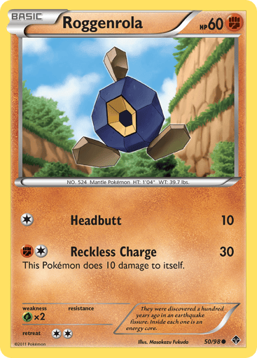 Roggenrola  
Emerging Powers  
Product Details
Card Number / Rarity:50/98 / Common
Card Type / HP / Stage:Fighting / 60 / Basic
Attack 1:[1] Headbutt (10)
Attack 2:[1F] Reckless Charge (30) This Pokemon does 10 damage to itself.
Weakness / Resistance / Retreat Cost:Gx2 / / 2