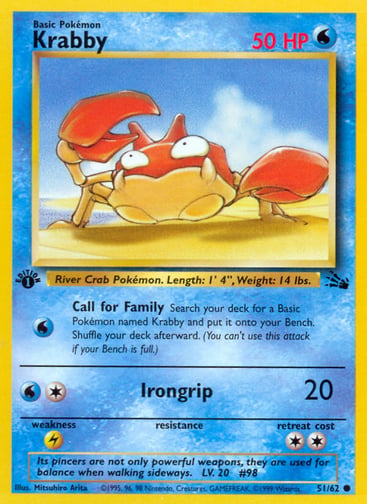 Krabby (Unlimited) 
Fossil  
Product Details
Card Number / Rarity:51/62 / Common
Card Type / HP / Stage:Water / 50 / Basic
Attack 1:[W] Call for Family
Search your deck for a Basic Pokémon named Krabby and put it onto your Bench. Shuffle your deck afterward. (You can't use this attack if your Bench is full.)
Attack 2:[1W] Irongrip (20)
Weakness / Resistance / Retreat Cost:L / / 2