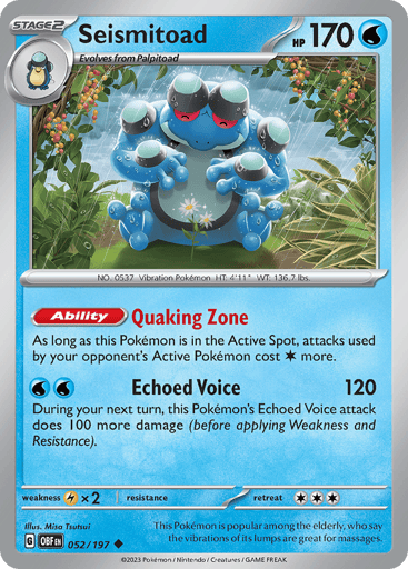 Seismitoad
Obsidian Flames
Product Details
Card Number / Rarity:052/197 / Uncommon
Card Type / HP / Stage:Water / 170 / Stage 2
Card Text:Ability — Quaking Zone
As long as this Pokémon is in the Active Spot, your opponent’s Active Pokémon’s attacks cost C more.
Attack 1:[W][W] Echoed Voice (120)
During your next turn, this Pokémon’s Echoed Voice attack does 100 more damage (before applying Weakness and Resistance).
Weakness / Resistance / Retreat Cost:Lx2 / None / 3