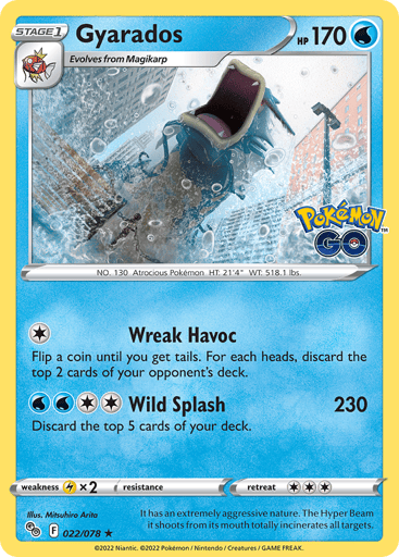Gyarados
Pokémon GO
Product Details
Card Number / Rarity:022/078 / Holo Rare
Card Type / HP / Stage:Water / 170 / Stage 1
Attack 1:[1] Wreak Havoc
Flip a coin until you get tails. For each heads, discard the top 2 cards of your opponent's deck.
Attack 2:[2WW] Wild Splash (230)
Discard the top 5 cards of your deck.
Weakness / Resistance / Retreat Cost:Lx2 / None / 3