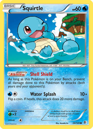 Squirtle  
Boundaries Crossed 
Product Details
Card Number / Rarity:29/149 / Common
Card Type / HP / Stage:Water / 60 / Basic
Card Text:Shell Shield - As long as this Pokemon is on your Bench, prevent all damage done to this Pokemon by attacks (both yours and your opponent's). (Ability)
Attack 1:[1W] Water Splash (10+) Flip a coin. If heads, this attack does 20 more damage.
Weakness / Resistance / Retreat Cost:Gx2 / / 1