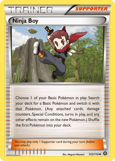 Ninja Boy 
Steam Siege 
Product Details
Card Number / Rarity:103/114 / Uncommon
Card Type / HP / Stage:Supporter / /
Card Text:Choose 1 of your Basic Pokemon in play. Search your deck for a Basic Pokemon and switch it with that Pokemon. (Any attached cards, damage counters, Special Conditions, turns in play, and any other effects remain on the new Pokemon.)