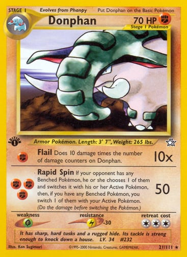 Donphan (1st Edition)  
Neo Genesis 
Product Details
Card Number / Rarity:021/111 / Rare
Card Type / HP / Stage:Fighting / 70 / Stage 1
Attack 1:[F] Flail (10x)
Does 10 damage times the number of damage counters on Donphan.
Attack 2:[FFF] Rapid Spin (50)
If your opponent has any Benched Pokémon, he or she chooses 1 of them and switches it with his or her Active Pokémon, then, if you have any Benched Pokémon, you switch 1 of them with your Active Pokémon. (Do the damage before switching the Pokémon.)