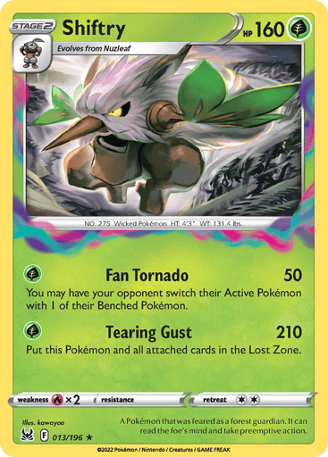 Shiftry
Lost Origin
Product Details
Card Number / Rarity:013/196 / Holo Rare
Card Type / HP / Stage:Grass / 160 / Stage 2
Attack 1:[G] Fan Tornado (50)
You may have your opponent switch their Active Pokémon with 1 of their Benched Pokémon.
Attack 2:[G] Tearing Gust (210)
Put this Pokémon and all attached cards in the Lost Zone.
Weakness / Resistance / Retreat Cost:Rx2 / / 2