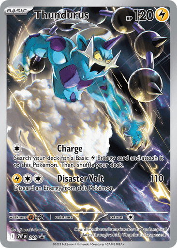 Thundurus  
Black Bolt - Scarlet & Violet Promo Cards 
Product Details
Card Number / Rarity:209 / Promo
Card Type / HP / Stage:Lightning / 120 / Basic
Attack 1:[C] Charge
Search your deck for a Basic Lightning Energy card and attach it to this Pokémon. Then, shuffle your deck.
Attack 2:[LCC] Disaster Volt (110)
Discard an Energy from this Pokémon.
Weakness / Resistance / Retreat Cost:Fx2 / / 1