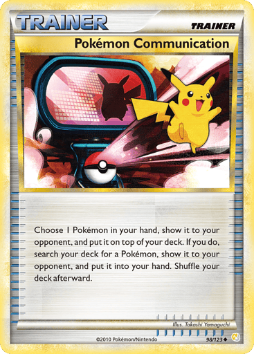 Pokemon Communication 
HeartGold SoulSilver 
Product Details
Card Number / Rarity:98/123 / Uncommon
Card Type / HP / Stage:Trainer / 0 / Trainer
Attack 1:Choose 1 Pokemon in your hand, show it to your opponent, and put it on top of your deck. If you do, search your deck for a Pokemon, show it to your opponent, and put it into your hand. Shuffle your deck afterward.