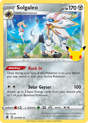 Solgaleo 
Celebrations  
Product Details
Card Number / Rarity:021/025 / Holo Rare
Card Type / HP / Stage:Metal / /
Card Text:Ability — Rush In
Once during your turn (before your attack), if this Pokémon is on your Bench, you may switch this Pokémon with your Active Pokémon.
Attack 1:[2] Solar Geyser (100)
Attach up to 2 basic Energy cards from your discard pile to 1 of your Benched Pokémon.