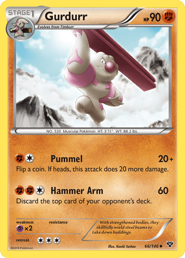Gurdurr  
XY Base Set 
Product Details
Card Number / Rarity:66/146 / Uncommon
Card Type / HP / Stage:Fighting / 90 / Stage 1
Attack 1:[1F] Pummel (20+) Flip a coin. If heads, this attack does 20 more damage.
Attack 2:[1FF] Hammer Arm (60) Discard the top card of your opponent's deck.
Weakness / Resistance / Retreat Cost:Px2 / / 3
