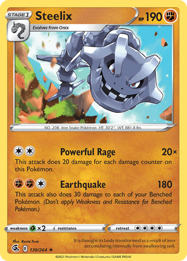 Steelix
Fusion Strike
Product Details
Card Number / Rarity:139/264 / Holo Rare
Card Type / HP / Stage:Fighting / 190 / Stage 1
Attack 1:[2] Powerful Rage (20x)
This attack does 20 damage for each damage counter on this Pokémon.
Attack 2:[1FF] Earthquake (180)
This attack also does 30 damage to each of your Benched Pokémon. (Don't apply Weakness and Resistance for Benched Pokémon)
Weakness / Resistance / Retreat Cost:Gx2 / None / 4