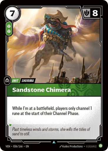 Sandstone Chimera
Vendetta
Product Details
While I'm at a battlefield, players only channel 1 rune at the start of their Channel Phase.
Rarity:Uncommon
Number:036/166
Energy Cost:7
Power Cost:2
Might:8
Card Type:Unit
Tag:Shurima
Domain:Calm
Flavor Text:Past timeless winds and storms, she wills the tides of sand to still.