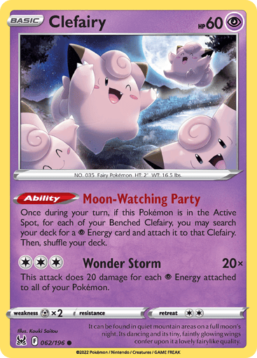 Clefairy
Lost Origin
Product Details
Card Number / Rarity:062/196 / Common
Card Type / HP / Stage:Psychic / 60 / Basic
Card Text:Ability — Moon-Watching Party
Once during your turn, if this Pokémon is in the Active Spot, for each of your Benched Clefairy, you may search your deck for a Psychic Energy card and attach it to that Clefairy. Then, shuffle your deck.
Attack 1:[3] Wonder Storm (20x)
This attack does 20 damage for each Psychic Energy attached to all of your Pokémon.
Weakness / Re