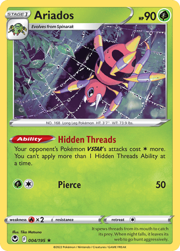 Ariados
Silver Tempest
Product Details
Card Number / Rarity:004/195 / Holo Rare
Card Type / HP / Stage:Grass / 90 / Stage 1
Card Text:Ability — Hidden Threads
Your opponent's Pokémon VSTAR's attacks cost 1 Colorless more. You can't apply more than 1 Hidden Threads Ability at a time.
Attack 1:[1G] Pierce (50)
Weakness / Resistance / Retreat Cost:Rx2 / / 1