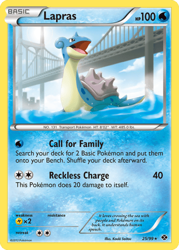Lapras  
Next Destinies 
Product Details
Card Number / Rarity:25/99 / Rare
Card Type / HP / Stage:Water / 100 / Basic
Attack 1:[W] Call for Family - Search your deck for 2 Basic Pokemon and put them onto your Bench. Shuffle your deck afterward.
Attack 2:[2] Reckless Charge (40) This Pokemon does 20 damage to itself.
Weakness / Resistance / Retreat Cost:Lx2 / / 2
