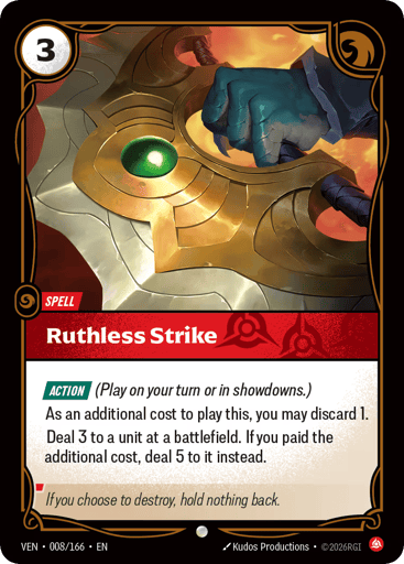 Ruthless Strike
Vendetta
Product Details
[ACTION] (Play on your turn or in showdowns.)
As an additional cost to play this, you may discard 1.
Deal 3 to a unit at a battlefield. If you paid the additional cost, deal 5 to it instead.
Rarity:Common
Number:008/166
Energy Cost:3
Card Type:Spell
Domain:Fury