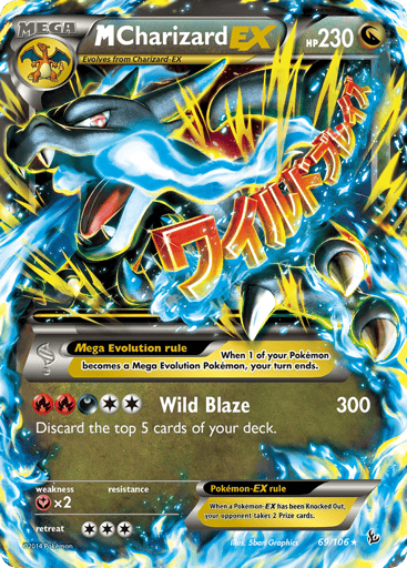 M Charizard-EX
Flashfire
Product Details
Card Number / Rarity:69/106 / Ultra Rare
Card Type / HP / Stage:Dragon / 230 / Mega
Card Text:Mega Evolution rule When 1 of your Pokémon becomes a Mega Evolution Pokémon, your turn ends.
Attack 1:Wild Blaze - 300 Discard the top 5 cards of your deck.
Weakness / Resistance / Retreat Cost:Yx2 / / 3