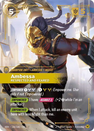 Ambessa, Respected And Feared
Vendetta
Product Details
[EMPOWER 1 and 2 Order] (1 and 2 Order: Empower me. Use only if not Empowered.)
[EMPOWERED] I have [ASSAULT 2]. (+2 Might while I'm an attacker.)
[EMPOWERED] When I attack, kill an enemy unit here with less Might than me.
Rarity:Epic
Number:136/166
Energy Cost:5
Might:5
Card Type:Champion Unit
Tag:Noxus;Ambessa
Domain:Order