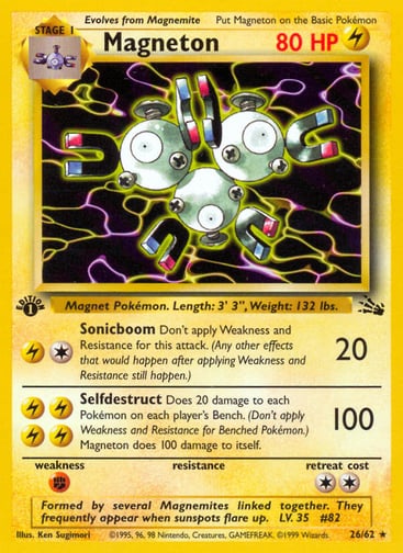 Magneton  (Unlimited) 
Fossil  
Product Details
Card Number / Rarity:26/62 / Rare
Card Type / HP / Stage:Lightning / 80 / Stage 1
Attack 1:[1L] Sonicboom (20)
Don't apply Weakness and Resistance for this attack. (Any other effects that would happen after applying Weakness and Resistance still happen.)
Attack 2:[LLLL] Selfdestruct (100)
Does 20 damage to each Pokémon on each player's Bench. (Don't apply Weakness and Resistance for Benched Pokémon.) Magneton does 100 damage to itself.