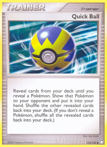 Quick Ball 
Mysterious Treasures 
Product Details
Card Number / Rarity:114/123 / Uncommon
Card Type / HP / Stage:Trainer / /
Card Text:Reveal cards from your deck until you reveal a Pokémon. Show that Pokémon to your opponent and put it into your hand. Shuffle the other revealed cards back into your deck. (If you don't reveal a Pokémon, shuffle all the revealed cards back into your deck.)
