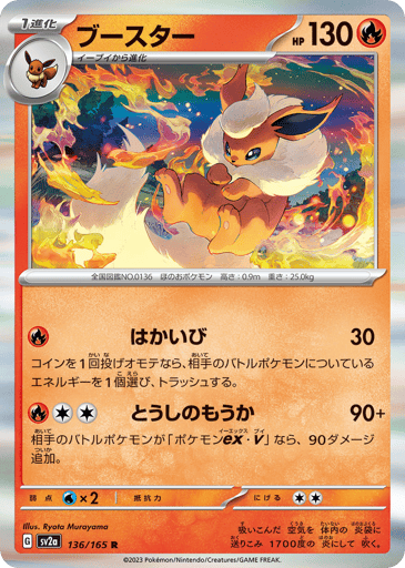 Flareon  
SV2a: Pokemon Card 151 
Product Details
Rarity:Rare
Number:136/165
Card Type:Fire
HP:130
Stage:Stage 1
Weakness:Water x2
Retreat Cost:2
Attack 1:[Fire] Destructive Flame (30)
Flip a coin. If heads, discard an Energy from your opponent's Active Pokémon.
Attack 2:[Fire][Colorless][Colorless] Fighting Blaze (90+)
If your opponent's Active Pokémon is a Pokémon ex or Pokémon V, this attack does 90 more damage.