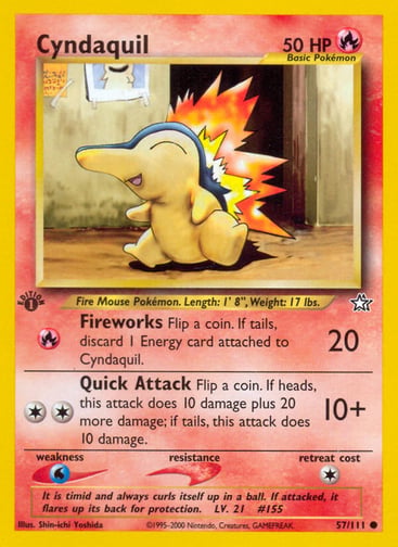 Cyndaquil (Unlimited) 
Neo Genesis 
Product Details
Card Number / Rarity:057/111 / Common
Card Type / HP / Stage:Fire / 50 / Basic
Attack 1:[R] Fireworks (20)
Flip a coin. If tails, discard 1 Energy card attached to Cyndaquil.
Attack 2:[2] Quick Attack (10+)
Flip a coin. If heads, this attack does 10 damage plus 20 more damage; if tails, this attack does 10 damage.
Weakness / Resistance / Retreat Cost:W / / 1