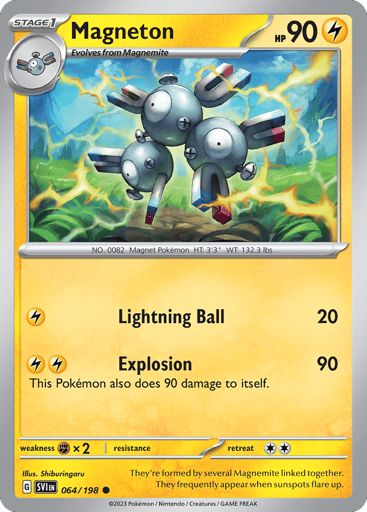 Magneton
Scarlet & Violet
Product Details
Card Number / Rarity:064/198 / Common
Card Type / HP / Stage:Lightning / 90 / Stage 1
Attack 1:[L] Lightning Ball (20)
Attack 2:[LL] Explosion (90)
This Pokemon also does 90 damage to itself.
Weakness / Resistance / Retreat Cost:Fx2 / None / 2