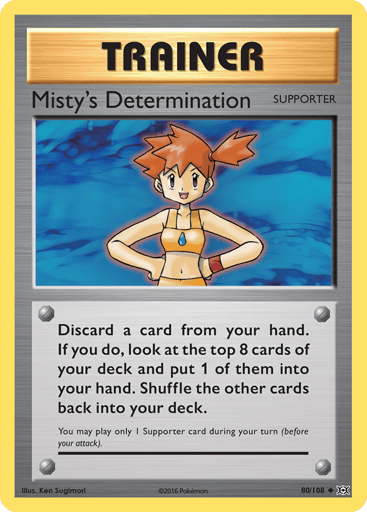 Misty's Determination 
Evolutions  
Product Details
Card Number / Rarity:80/108 / Uncommon
Card Type / HP / Stage:Supporter / /
Card Text:Discard a card from your hand. If you do, look at the top 8 cards of your deck and put 1 of them into your hand. Shuffle the other cards back into your deck.