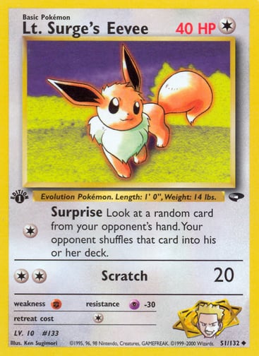 Lt. Surge's Eevee (Unlimited) 
Gym Challenge 
Product Details
Card Number / Rarity:051/132 / Uncommon
Card Type / HP / Stage:Colorless / 40 / Basic
Attack 1:[1] Surprise
Look at a random card from your opponent's hand. Your opponent shuffles that card into his or her deck.
Attack 2:[2] Scratch (20)
Weakness / Resistance / Retreat Cost:F / P-30 / 1