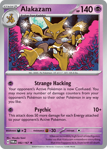 Alakazam
Twilight Masquerade
Product Details
Card Number / Rarity:082/167 / Rare
Card Type / HP / Stage:Psychic / 140 / Stage 2
Attack 1:[P] Strange Hacking Your opponent's Active Pokémon is now Confused. You may move any number of damage counters from your opponent's Pokémon to their other Pokémon in any way you like.
Attack 2:[P] Psychic (10+) This attack does 50 more damage for each Energy attached to your opponent's Active Pokémon.
Weakness / Resistance / Retreat Cost:Dx2 / F-30 / 1