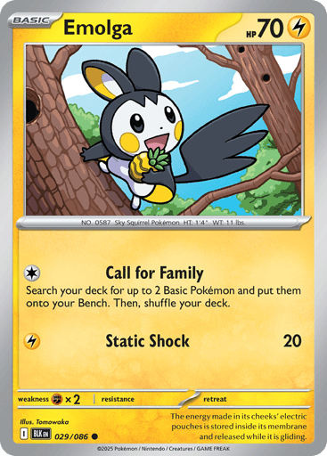 Emolga (Poke Ball Pattern) 
Black Bolt 
Product Details
Card Number / Rarity:029/086 / Common
Card Type / HP / Stage:Lightning / 70 / Basic
Attack 1:[C] Call for Family
Search your deck for up to 2 Basic Pokémon and put them onto your Bench. Then, shuffle your deck.
Attack 2:[L] Static Shock (20)
Weakness / Resistance / Retreat Cost:Fx2 / / 0