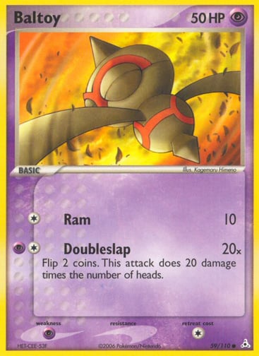 Baltoy  
Holon Phantoms  
Product Details
Card Number / Rarity:59/110 / Common
Card Type / HP / Stage:Psychic / 50 / Basic
Attack 1:[1] Ram (10)
Attack 2:[1P] Doubleslap (20x) Flip 2 coins. This attack does 20 damage times the number of heads.
Weakness / Resistance / Retreat Cost:P / / 1