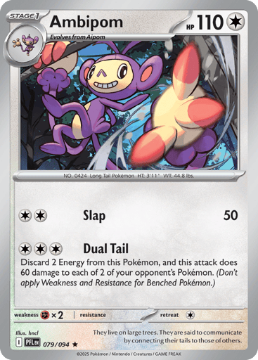 Ambipom
Phantasmal Flames
Product Details
Card Number / Rarity:079/094 / Rare
Card Type / HP / Stage:Colorless / 110 / Stage 1
Attack 1:[CC] Slap (50)
Attack 2:[CCC] Dual Tail
Discard 2 Energy from this Pokemon, and this attack does 60 damage to 2 of your opponent's Pokemon. (Don't apply Weakness and Resistance for Benched Pokemon.)
Weakness / Resistance / Retreat Cost:Fx2 / / 1
Artist:hncl